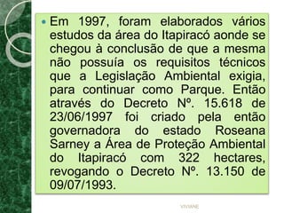  Em 1997, foram elaborados vários
estudos da área do Itapiracó aonde se
chegou à conclusão de que a mesma
não possuía os requisitos técnicos
que a Legislação Ambiental exigia,
para continuar como Parque. Então
através do Decreto Nº. 15.618 de
23/06/1997 foi criado pela então
governadora do estado Roseana
Sarney a Área de Proteção Ambiental
do Itapiracó com 322 hectares,
revogando o Decreto Nº. 13.150 de
09/07/1993.
VIVIANE
 
