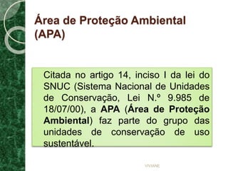 Área de Proteção Ambiental
(APA)
Citada no artigo 14, inciso I da lei do
SNUC (Sistema Nacional de Unidades
de Conservação, Lei N.º 9.985 de
18/07/00), a APA (Área de Proteção
Ambiental) faz parte do grupo das
unidades de conservação de uso
sustentável.
VIVIANE
 