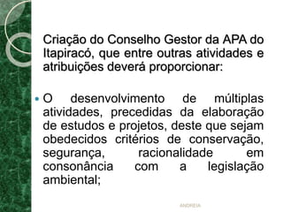 Criação do Conselho Gestor da APA do
Itapiracó, que entre outras atividades e
atribuições deverá proporcionar:
 O desenvolvimento de múltiplas
atividades, precedidas da elaboração
de estudos e projetos, deste que sejam
obedecidos critérios de conservação,
segurança, racionalidade em
consonância com a legislação
ambiental;
ANDREIA
 