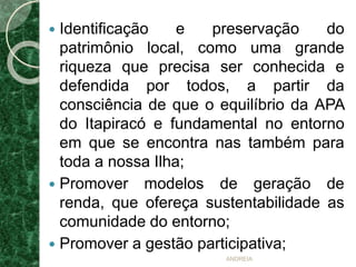  Identificação e preservação do
patrimônio local, como uma grande
riqueza que precisa ser conhecida e
defendida por todos, a partir da
consciência de que o equilíbrio da APA
do Itapiracó e fundamental no entorno
em que se encontra nas também para
toda a nossa Ilha;
 Promover modelos de geração de
renda, que ofereça sustentabilidade as
comunidade do entorno;
 Promover a gestão participativa;
ANDREIA
 