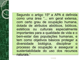 Segundo o artigo 15º a APA é definida
como uma área “... em geral extensa,
com certo grau de ocupação humana,
dotada de atributos abióticos, bióticos,
estéticos ou culturais especialmente
importantes para a qualidade de vida e o
bem-estar das populações humanas, e
tem como objetivos básicos proteger a
diversidade biológica, disciplinar o
processo de ocupação e assegurar a
sustentabilidade do uso dos recursos
naturais.”
VIVIANE
 
