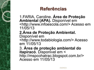 Referências
1.FARIA, Caroline. Área de Proteção
Ambiental (APA). Disponível em
<http://www.infoescola.com/> Acesso em
11/05/13
2.Área de Proteção Ambiental.
Disponível em
<http://www.todabiologia.com/> Acesso
em 11/05/13
3. Área de proteção ambiental do
itapiracó. Disponivel em <
http://mspcohatrac.blogspot.com.br/>
Acesso em 11/05/13
ANDREIA
 
