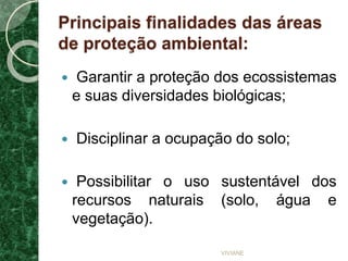 Principais finalidades das áreas
de proteção ambiental:
 Garantir a proteção dos ecossistemas
e suas diversidades biológicas;
 Disciplinar a ocupação do solo;
 Possibilitar o uso sustentável dos
recursos naturais (solo, água e
vegetação).
VIVIANE
 