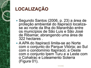LOCALIZAÇÃO
 Segundo Santos (2006, p. 23) a área de
proteção ambiental do Itapiracó localiza-
se ao norte da Ilha do Maranhão entre
os municípios de São Luis e São José
de Ribamar, abrangendo uma área de
322 hectares .
 A APA do Itapiracó limita-se ao Norte
com o conjunto do Parque Vitória; ao Sul
com o condomínio Itapiracó; a Oeste
com o conjunto Ipem Turu e a Leste com
o Cohatrac e Loteamento Soterra
(Figura 01).
VIVIANE
 