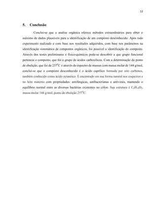 12
5. Conclusão
Conclui-se que a analise orgânica oferece métodos extraordinários para obter o
máximo de dados plausíveis para a identificação de um composto desconhecido. Após todo
experimento realizado e com base nos resultados adquiridos, com base nos parâmetros na
identificação sistemática de compostos orgânicos, foi possível a identificação do composto.
Através dos testes preliminares e físico-químicos pode-se descobrir a que grupo funcional
pertencia o composto, que foi o grupo de ácidos carboxílicos. Com a determinação do ponto
de ebulição, que foi de 2370
C e através do espectro de massas com massa molar de 144 g/mol,
conclui-se que o composto desconhecido é o ácido caprílico formada por oito carbonos,
também conhecido como ácido octanóico. É encontrado em sua forma natural nos coqueiros e
no leite materno com propriedades: antifúngicas, antibacterianas e antivirais, mantendo o
equilíbrio normal entre as diversas bactérias existentes no cólon. Sua estrutura é C8H16O2,
massa molar 144 g/mol, ponto de ebulição 2370
C.
 