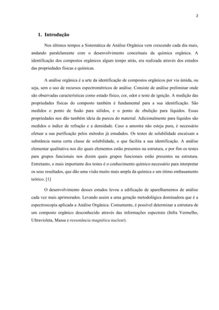2
1. Introdução
Nos últimos tempos a Sistemática de Análise Orgânica vem crescendo cada dia mais,
andando paralelamente com o desenvolvimento conceituais da química orgânica. A
identificação dos compostos orgânicos algum tempo atrás, era realizada através dos estudos
das propriedades físicas e químicas.
A análise orgânica é a arte da identificação de compostos orgânicos por via úmida, ou
seja, sem o uso de recursos espectrométricos de análise. Consiste de análise preliminar onde
são observadas características como estado físico, cor, odor e teste de ignição. A medição das
propriedades físicas do composto também é fundamental para a sua identificação. São
medidos o ponto de fusão para sólidos, e o ponto de ebulição para líquidos. Essas
propriedades nos dão também ideia da pureza do material. Adicionalmente para líquidos são
medidos o índice de refração e a densidade. Caso a amostra não esteja pura, é necessário
efetuar a sua purificação pelos métodos já estudados. Os testes de solubilidade encaixam a
substância numa certa classe de solubilidade, o que facilita a sua identificação. A análise
elementar qualitativa nos diz quais elementos estão presentes na estrutura, e por fim os testes
para grupos funcionais nos dizem quais grupos funcionais estão presentes na estrutura.
Entretanto, o mais importante dos testes é o conhecimento químico necessário para interpretar
os seus resultados, que dão uma visão muito mais ampla da química e um ótimo embasamento
teórico. [1]
O desenvolvimento desses estudos levou a edificação de aparelhamentos de análise
cada vez mais aprimorados. Levando assim a uma geração metodológica dominadora que é a
espectroscopia aplicada a Análise Orgânica. Comumente, é possível determinar a estrutura de
um composto orgânico desconhecido através das informações espectrais (Infra Vermelho,
Ultravioleta, Massa e ressonância magnética nuclear).
 