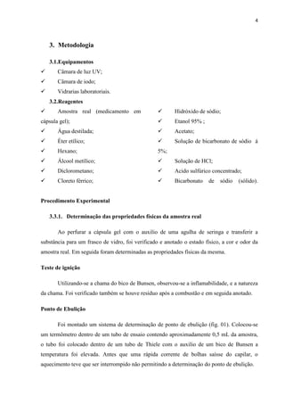 4
3. Metodologia
3.1.Equipamentos
 Câmara de luz UV;
 Câmara de iodo;
 Vidrarias laboratoriais.
3.2.Reagentes
 Amostra real (medicamento em
cápsula gel);
 Água destilada;
 Éter etílico;
 Hexano;
 Álcool metílico;
 Diclorometano;
 Cloreto férrico;
 Hidróxido de sódio;
 Etanol 95% ;
 Acetato;
 Solução de bicarbonato de sódio á
5%;
 Solução de HCl;
 Acido sulfúrico concentrado;
 Bicarbonato de sódio (sólido).
Procedimento Experimental
3.3.1. Determinação das propriedades físicas da amostra real
Ao perfurar a cápsula gel com o auxilio de uma agulha de seringa e transferir a
substância para um frasco de vidro, foi verificado e anotado o estado físico, a cor e odor da
amostra real. Em seguida foram determinadas as propriedades físicas da mesma.
Teste de ignição
Utilizando-se a chama do bico de Bunsen, observou-se a inflamabilidade, e a natureza
da chama. Foi verificado também se houve resíduo após a combustão e em seguida anotado.
Ponto de Ebulição
Foi montado um sistema de determinação de ponto de ebulição (fig. 01). Colocou-se
um termômetro dentro de um tubo de ensaio contendo aproximadamente 0,5 mL da amostra,
o tubo foi colocado dentro de um tubo de Thiele com o auxilio de um bico de Bunsen a
temperatura foi elevada. Antes que uma rápida corrente de bolhas saísse do capilar, o
aquecimento teve que ser interrompido não permitindo a determinação do ponto de ebulição.
 