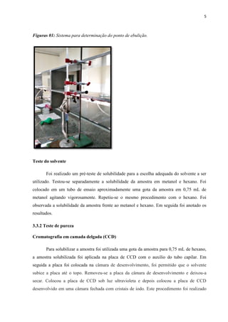 5
Figuras 01: Sistema para determinação do ponto de ebulição.
Teste do solvente
Foi realizado um pré-teste de solubilidade para a escolha adequada do solvente a ser
utilizado. Testou-se separadamente a solubilidade da amostra em metanol e hexano. Foi
colocado em um tubo de ensaio aproximadamente uma gota da amostra em 0,75 mL de
metanol agitando vigorosamente. Repetiu-se o mesmo procedimento com o hexano. Foi
observada a solubilidade da amostra frente ao metanol e hexano. Em seguida foi anotado os
resultados.
3.3.2 Teste de pureza
Cromatografia em camada delgada (CCD)
Para solubilizar a amostra foi utilizada uma gota da amostra para 0,75 mL de hexano,
a amostra solubilizada foi aplicada na placa de CCD com o auxilio do tubo capilar. Em
seguida a placa foi colocada na câmara de desenvolvimento, foi permitido que o solvente
subice a placa até o topo. Removeu-se a placa da câmara de desenvolvimento e deixou-a
secar. Colocou a placa de CCD sob luz ultravioleta e depois colocou a placa de CCD
desenvolvido em uma câmara fechada com cristais de iodo. Este procedimento foi realizado
 