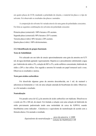 6
em quatro placas de CCD, mudando a polaridade do eluente, o material da placa e o tipo de
solvente. Foi observado os resultados das placas e anotados.
A composição do solvente foi variada através de uma gama de polaridades crescentes.
Foi feita as seguintes combinações de solventes de polaridade crescente:
Primeira placa (comercial): 100% hexano e 0% acetato.
Segunda placa (comercial): 80% hexano e 20 % acetato.
Terceira placa (vidro): 80% hexano e 20% acetato.
Quarta placa (vidro): 100% diclorometano.
3.3.3 Identificação de grupos funcionais
Teste de Solubilidade
Foi colocado em um tubo de ensaio aproximadamente uma gota da amostra em 0,75
mL de água destilada agitando vigorosamente. Repetiu-se o procedimento substituindo a água
por: hidróxido de sódio a 5%, solução de HCl a 5%, acido sulfúrico concentrado, hidróxido de
sódio a 20% e éter etílico. Em seguida a amostra foi testada em papel tornassol azul e rosa.
Observou os resultados e anotou.
Teste para ácidos carboxílicos
Foi dissolvido algumas gotas da amostra desconhecida, em 1 mL de metanol e
adicionou-se lentamente a 1 mL de uma solução saturada de bicarbonato de sódio. Observou-
se e foi anotado o resultado.
Neutralização
Foi pesado cerca de 0,2 g da amostra do ácido carboxílico em triplicata. Dissolveu-se
o ácido em 50 a 100 mL de etanol. Foi titulada a solução com uma solução de hidróxido de
sódio previamente padronizada tendo uma molaridade de cerca de 0,09914, usando
fenolftaleína como indicador . Calculou-se o equivalente de neutralização de acordo com a
fórmula abaixo. Foi anotado o resultado.
𝐸𝑞𝑢𝑖𝑣𝑎𝑙𝑒𝑛𝑡𝑒 𝑑𝑒 𝑛𝑒𝑢𝑡𝑟𝑎𝑙𝑖𝑧𝑎çã𝑜 =
𝑝𝑒𝑠𝑜 𝑑𝑎 𝑎𝑚𝑜𝑠𝑡𝑟𝑎 × 1000
𝑣𝑜𝑙𝑢𝑚𝑒 𝑑𝑜 𝑁𝑎𝑂𝐻(𝑚𝐿) × 𝑀
 