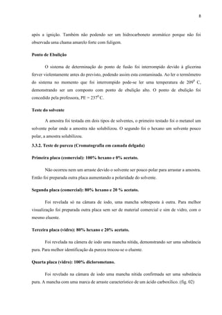 8
após a ignição. Também não podendo ser um hidrocarboneto aromático porque não foi
observada uma chama amarelo forte com fuligem.
Ponto de Ebulição
O sistema de determinação do ponto de fusão foi interrompido devido à glicerina
ferver violentamente antes do previsto, podendo assim esta contaminada. Ao ler o termômetro
do sistema no momento que foi interrompido pode-se ler uma temperatura de 2090
C,
demonstrando ser um composto com ponto de ebulição alto. O ponto de ebulição foi
concedido pela professora, PE = 2370
C.
Teste do solvente
A amostra foi testada em dois tipos de solventes, o primeiro testado foi o metanol um
solvente polar onde a amostra não solubilizou. O segundo foi o hexano um solvente pouco
polar, a amostra solubilizou.
3.3.2. Teste de pureza (Cromatografia em camada delgada)
Primeira placa (comercial): 100% hexano e 0% acetato.
Não ocorreu nem um arraste devido o solvente ser pouco polar para arrastar a amostra.
Então foi preparada outra placa aumentando a polaridade do solvente.
Segunda placa (comercial): 80% hexano e 20 % acetato.
Foi revelada só na câmara de iodo, uma mancha sobreposta à outra. Para melhor
visualização foi preparada outra placa sem ser de material comercial e sim de vidro, com o
mesmo eluente.
Terceira placa (vidro): 80% hexano e 20% acetato.
Foi revelada na câmera de iodo uma mancha nítida, demonstrando ser uma substância
pura. Para melhor identificação da pureza trocou-se o eluente.
Quarta placa (vidro): 100% diclorometano.
Foi revelado na câmara de iodo uma mancha nítida confirmada ser uma substância
pura. A mancha com uma marca de arraste característico de um ácido carboxílico. (fig. 02)
 