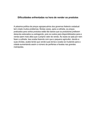 Dificuldades enfrentadas na hora de vender os produtos
A péssima política de preços agropecuários dos governos federal e estadual
tem criado muitos problemas. Muitas vezes, após a colheita, os preços
praticados para certos produtos estão tão baixos que os produtores preferem
deixa-los estocados ou estragando, pois os custos para disponibilizados para a
venda saem mais altos que o próprio valor de venda. Às vezes se opta por nem
fazer a colheita. Isso acaba fazendo com que o pequeno agricultor, devido a
suas dívidas, acabe tendo que vende suas terras e acaba se mudando para a
cidade aumentando assim o número de periferias e favelas nas grandes
metrópoles.
 