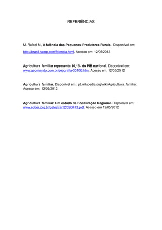 REFERÊNCIAS
M. Rafael M, A falência dos Pequenos Produtores Rurais. Disponível em:
http://brasil.iwarp.com/falencia.html. Acesso em: 12/05/2012
Agricultura familiar representa 10,1% do PIB nacional. Disponível em:
www.geomundo.com.br/geografia-30106.htm. Acesso em: 12/05/2012
Agricultura familiar. Disponível em : pt.wikipedia.org/wiki/Agricultura_familiar.
Acesso em: 12/05/2012
Agricultura familiar: Um estudo de Focalização Regional. Disponível em:
www.sober.org.br/palestra/12/09O473.pdf. Acesso em 12/05/2012
 