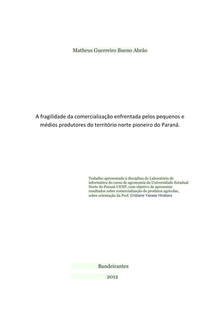 Matheus Guerreiro Bueno Abrão
A fragilidade da comercialização enfrentada pelos pequenos e
médios produtores do território norte pioneiro do Paraná.
Trabalho apresentado à disciplina de Laboratório de
informática do curso de agronomia da Universidade Estadual
Norte do Paraná UENP, com objetivo de apresentar
resultados sobre comercialização de produtos agrícolas,
sobre orientação da Prof. Cristiane Yanase Hirabara
Bandeirantes
2012
 