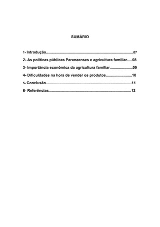 SUMÁRIO
1- Introdução.................................................................................................07
2- As políticas públicas Paranaenses e agricultura familiar.....08
3- Importância econômica da agricultura familiar......................09
4- Dificuldades na hora de vender os produtos.........................10
5- Conclusão..................................................................................11
6- Referências...............................................................................12
 