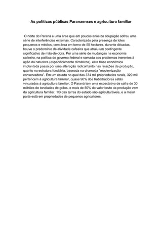 As políticas públicas Paranaenses e agricultura familiar
O norte do Paraná é uma área que em poucos anos de ocupação sofreu uma
série de interferências externas. Caracterizado pela presença de lotes
pequenos e médios, com área em torno de 50 hectares, durante décadas,
houve o predomínio da atividade cafeeira que atraiu um contingente
significativo de mão-de-obra. Por uma série de mudanças na economia
cafeeira, na política do governo federal e somada aos problemas inerentes à
ação da natureza (especificamente climáticos), esta base econômica
implantada passa por uma alteração radical tanto nas relações de produção,
quanto na estrutura fundiária, baseada na chamada “modernização
conservadora”. Em um estado no qual das 374 mil propriedades rurais, 320 mil
pertencem à agricultura familiar, quase 90% dos trabalhadores estão
vinculados à agricultura familiar. O Paraná tem uma expectativa de safra de 30
milhões de toneladas de grãos, e mais de 50% do valor bruto da produção vem
da agricultura familiar. 1/3 das terras do estado são agriculturáveis, e a maior
parte está em propriedades de pequenos agricultores.
 