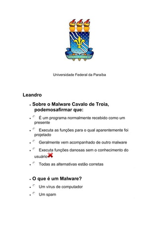 Universidade Federal da Paraíba
Leandro
Sobre o Malware Cavalo de Troia,
podemosafirmar que:
É um programa normalmente recebido como um
presente
Executa as funções para o qual aparentemente foi
projetado
Geralmente vem acompanhado de outro malware
Executa funções danosas sem o conhecimento do
usuário
Todas as alternativas estão corretas
O que é um Malware?
Um vírus de computador
Um spam
 