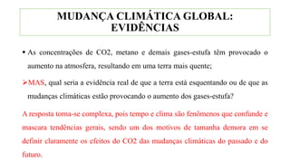 MUDANÇA CLIMÁTICA GLOBAL:
EVIDÊNCIAS
 As concentrações de CO2, metano e demais gases-estufa têm provocado o
aumento na atmosfera, resultando em uma terra mais quente;
MAS, qual seria a evidência real de que a terra está esquentando ou de que as
mudanças climáticas estão provocando o aumento dos gases-estufa?
A resposta torna-se complexa, pois tempo e clima são fenômenos que confunde e
mascara tendências gerais, sendo um dos motivos de tamanha demora em se
definir claramente os efeitos do CO2 das mudanças climáticas do passado e do
futuro.
 