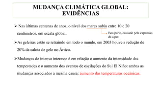  Nas últimas centenas de anos, o nível dos mares subiu entre 10 e 20
centímetros, em escala global.
As geleiras estão se retraindo em todo o mundo, em 2005 houve a redução de
20% da calota de gelo no Ártico.
Mudanças de intenso interesse é em relação o aumento da intensidade das
tempestades e o aumento dos eventos de oscilações do Sul El Niño: ambas as
mudanças associados a mesma causa: aumento das temperaturas oceânicas.
MUDANÇA CLIMÁTICA GLOBAL:
EVIDÊNCIAS
Boa parte, causado pela expansão
da água;
 
