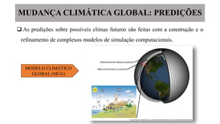 MUDANÇA CLIMÁTICA GLOBAL: PREDIÇÕES
 As predições sobre possíveis climas futuros são feitas com a construção e o
refinamento de complexos modelos de simulação computacionais.
MODELO CLIMÁTICO
GLOBAL (MCG)
 