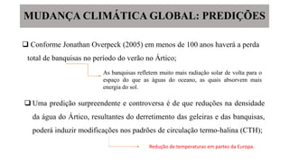  Conforme Jonathan Overpeck (2005) em menos de 100 anos haverá a perda
total de banquisas no período do verão no Ártico;
As banquisas refletem muito mais radiação solar de volta para o
espaço do que as águas do oceano, as quais absorvem mais
energia do sol.
 Uma predição surpreendente e controversa é de que reduções na densidade
da água do Ártico, resultantes do derretimento das geleiras e das banquisas,
poderá induzir modificações nos padrões de circulação termo-halina (CTH);
MUDANÇA CLIMÁTICA GLOBAL: PREDIÇÕES
Redução de temperaturas em partes da Europa.
 