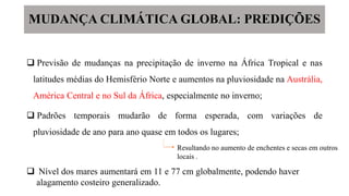  Previsão de mudanças na precipitação de inverno na África Tropical e nas
latitudes médias do Hemisfério Norte e aumentos na pluviosidade na Austrália,
América Central e no Sul da África, especialmente no inverno;
 Padrões temporais mudarão de forma esperada, com variações de
pluviosidade de ano para ano quase em todos os lugares;
MUDANÇA CLIMÁTICA GLOBAL: PREDIÇÕES
Resultando no aumento de enchentes e secas em outros
locais .
 Nível dos mares aumentará em 11 e 77 cm globalmente, podendo haver
alagamento costeiro generalizado.
 