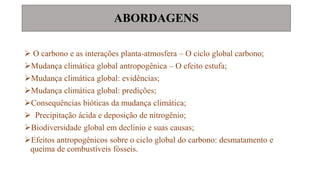 ABORDAGENS
 O carbono e as interações planta-atmosfera – O ciclo global carbono;
Mudança climática global antropogênica – O efeito estufa;
Mudança climática global: evidências;
Mudança climática global: predições;
Consequências bióticas da mudança climática;
 Precipitação ácida e deposição de nitrogênio;
Biodiversidade global em declínio e suas causas;
Efeitos antropogênicos sobre o ciclo global do carbono: desmatamento e
queima de combustíveis fósseis.
 