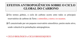 EFEITOS ANTROPOGÊNICOS SOBRE O CICLO
GLOBAL DO CARBONO
 Em termos globais, o ciclo do carbono ocorre entre todos os principais
reservatórios de carbono da Terra: a atmosfera, a terra e os oceanos.
 É caracterizado por um pequeno reservatório atmosférico, porém muito ativo,
sendo vulnerável às perturbações antropogênicas.
• CICLO BIOLÓGICO e CICLO BIOGEOQUIICO
 