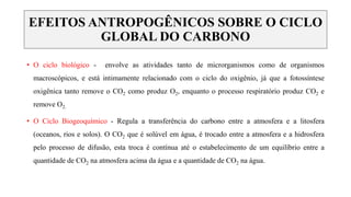 • O ciclo biológico - envolve as atividades tanto de microrganismos como de organismos
macroscópicos, e está intimamente relacionado com o ciclo do oxigênio, já que a fotossíntese
oxigênica tanto remove o CO2 como produz O2, enquanto o processo respiratório produz CO2 e
remove O2.
• O Ciclo Biogeoquímico - Regula a transferência do carbono entre a atmosfera e a litosfera
(oceanos, rios e solos). O CO2 que é solúvel em água, é trocado entre a atmosfera e a hidrosfera
pelo processo de difusão, esta troca é contínua até o estabelecimento de um equilíbrio entre a
quantidade de CO2 na atmosfera acima da água e a quantidade de CO2 na água.
EFEITOS ANTROPOGÊNICOS SOBRE O CICLO
GLOBAL DO CARBONO
 