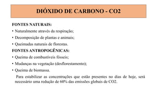 FONTES NATURAIS:
• Naturalmente através da respiração;
• Decomposição de plantas e animais;
• Queimadas naturais de florestas.
FONTES ANTROPOGÊNICAS:
• Queima de combustíveis fósseis;
• Mudanças na vegetação (desflorestamento);
• Queima de biomassa.
Para estabilizar as concentrações que estão presentes no dias de hoje, será
necessário uma redução de 60% das emissões globais de CO2.
DIÓXIDO DE CARBONO - CO2
 
