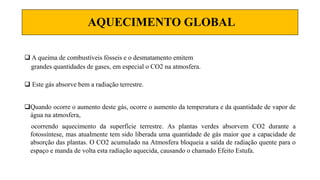AQUECIMENTO GLOBAL
 A queima de combustíveis fósseis e o desmatamento emitem
grandes quantidades de gases, em especial o CO2 na atmosfera.
 Este gás absorve bem a radiação terrestre.
Quando ocorre o aumento deste gás, ocorre o aumento da temperatura e da quantidade de vapor de
água na atmosfera,
ocorrendo aquecimento da superfície terrestre. As plantas verdes absorvem CO2 durante a
fotossíntese, mas atualmente tem sido liberada uma quantidade de gás maior que a capacidade de
absorção das plantas. O CO2 acumulado na Atmosfera bloqueia a saída de radiação quente para o
espaço e manda de volta esta radiação aquecida, causando o chamado Efeito Estufa.
 