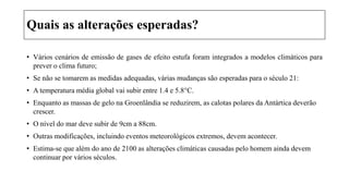 Quais as alterações esperadas?
• Vários cenários de emissão de gases de efeito estufa foram integrados a modelos climáticos para
prever o clima futuro;
• Se não se tomarem as medidas adequadas, várias mudanças são esperadas para o século 21:
• A temperatura média global vai subir entre 1.4 e 5.8°C.
• Enquanto as massas de gelo na Groenlândia se reduzirem, as calotas polares da Antártica deverão
crescer.
• O nível do mar deve subir de 9cm a 88cm.
• Outras modificações, incluindo eventos meteorológicos extremos, devem acontecer.
• Estima-se que além do ano de 2100 as alterações climáticas causadas pelo homem ainda devem
continuar por vários séculos.
 