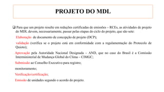PROJETO DO MDL
 Para que um projeto resulte em reduções certificadas de emissões – RCEs, as atividades de projeto
do MDL devem, necessariamente, passar pelas etapas do ciclo do projeto, que são sete:
Elaboração de documento de concepção de projeto (DCP);
validação (verifica se o projeto está em conformidade com a regulamentação do Protocolo de
Quioto);
Aprovação pela Autoridade Nacional Designada – AND, que no caso do Brasil é a Comissão
Interministerial de Mudança Global do Clima – CIMGC;
Submissão ao Conselho Executivo para registro;
monitoramento;
Verificação/certificação;
Emissão de unidades segundo o acordo do projeto.
 