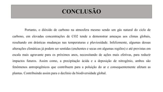CONCLUSÃO
Portanto, o dióxido de carbono na atmosfera mesmo sendo um gás natural do ciclo de
carbono, em elevadas concentrações de CO2 tende a demonstrar ameaças aos climas globais,
resultando em drásticas mudanças nas temperaturas e pluviosidade. Infelizmente, algumas dessas
alterações climáticas já podem ser sentidas (enchentes e secas em algumas regiões) e até previstas em
escala mais agravante para os próximos anos, necessitando de ações mais efetivas, para reduzir
impactos futuros. Assim como, a precipitação ácida e a deposição de nitrogênio, ambos são
fenômenos antropogênicos que contribuem para a poluição do ar e consequentemente afetam as
plantas. Contribuindo assim para o declínio da biodiversidade global.
 
