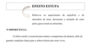 EFEITO ESTUFA
Refere-se ao aquecimento da superfície e da
atmosfera da terra, decorrente a retenção de calor
pelos gases-estufa na atmosfera.
 IMPORTÂNCIA:
O efeito estufa é essencial para manter a temperatura do planeta, afim de
garantir condições ideais para a sobrevivência dos seres vivos.
 