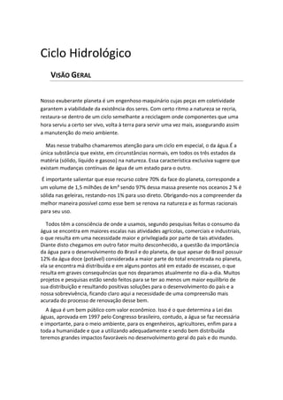 Ciclo Hidrológico
VISÃO GERAL
Nosso exuberante planeta é um engenhoso maquinário cujas peças em coletividade
garantem a viabilidade da existência dos seres. Com certo ritmo a natureza se recria,
restaura-se dentro de um ciclo semelhante a reciclagem onde componentes que uma
hora serviu a certo ser vivo, volta à terra para servir uma vez mais, assegurando assim
a manutenção do meio ambiente.
Mas nesse trabalho chamaremos atenção para um ciclo em especial, o da água.É a
única substância que existe, em circunstâncias normais, em todos os três estados da
matéria (sólido, líquido e gasoso) na natureza. Essa característica exclusiva sugere que
existam mudanças contínuas de água de um estado para o outro.
É importante salientar que esse recurso cobre 70% da face do planeta, corresponde a
um volume de 1,5 milhões de km³ sendo 97% dessa massa presente nos oceanos 2 % é
sólida nas geleiras, restando-nos 1% para uso direto. Obrigando-nos a compreender da
melhor maneira possível como esse bem se renova na natureza e as formas racionais
para seu uso.
Todos têm a consciência de onde a usamos, segundo pesquisas feitas o consumo da
água se encontra em maiores escalas nas atividades agrícolas, comerciais e industriais,
o que resulta em uma necessidade maior e privilegiada por parte de tais atividades.
Diante disto chegamos em outro fator muito desconhecido, a questão da importância
da água para o desenvolvimento do Brasil e do planeta, de que apesar do Brasil possuir
12% da água doce (potável) considerada a maior parte do total encontrada no planeta,
ela se encontra má distribuída e em alguns pontos até em estado de escassez, o que
resulta em graves consequências que nos deparamos atualmente no dia-a-dia. Muitos
projetos e pesquisas estão sendo feitos para se ter ao menos um maior equilíbrio de
sua distribuição e resultando positivas soluções para o desenvolvimento do país e a
nossa sobrevivência, ficando claro aqui a necessidade de uma compreensão mais
acurada do processo de renovação desse bem.
A água é um bem público com valor econômico. Isso é o que determina a Lei das
águas, aprovada em 1997 pelo Congresso brasileiro, contudo, a água se faz necessária
e importante, para o meio ambiente, para os engenheiros, agricultores, enfim para a
toda a humanidade e que a utilizando adequadamente e sendo bem distribuída
teremos grandes impactos favoráveis no desenvolvimento geral do país e do mundo.
 