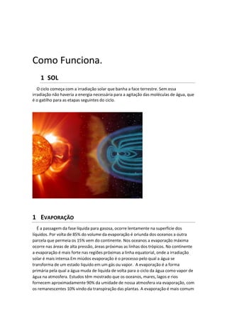 Como Funciona.
1 SOL
O ciclo começa com a irradiação solar que banha a face terrestre. Sem essa
irradiação não haveria a energia necessária para a agitação das moléculas de água, que
é o gatilho para as etapas seguintes do ciclo.
1 EVAPORAÇÃO
É a passagem da fase líquida para gasosa, ocorre lentamente na superfície dos
líquidos. Por volta de 85% do volume da evaporação é oriunda dos oceanos a outra
parcela que permeia os 15% vem do continente. Nos oceanos a evaporação máxima
ocorre nas áreas de alta pressão, áreas próximas as linhas dos trópicos. No continente
a evaporação é mais forte nas regiões próximas a linha equatorial, onde a irradiação
solar é mais intensa.Em miúdos evaporação é o processo pelo qual a água se
transforma de um estado liquido em um gás ou vapor. A evaporação é a forma
primária pela qual a água muda de liquida de volta para o ciclo da água como vapor de
água na atmosfera. Estudos têm mostrado que os oceanos, mares, lagos e rios
fornecem aproximadamente 90% da umidade de nossa atmosfera via evaporação, com
os remanescentes 10% vindo da transpiração das plantas. A evaporação é mais comum
 