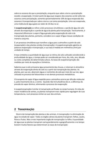 sobre os oceanos do que a precipitação, enquanto que sobre a terra a precipitação
excede a evaporação. A maior parte da água que evapora dos oceanos cai de volta nos
oceanos como precipitação, somente aproximadamente 10% da água evaporada dos
oceanos é transportada por sobre a terra e cai como precipitação. Uma vez evaporada,
uma molécula de água gasta ao redor de 10 dias no ar.
A evapotranspiração se refere a dois processos simultâneos: a perda de água do solo
através da evaporação e a perda de água da planta pela transpiração. Tecnicamente, é
impossível diferenciar o vapor d’água gerado pela evaporação do solo e da
transpiração das plantas, portanto, considera-se o vapor d’água nessas condições de
maneira conjunta.
É um processo simultâneo que transfere a água para a atmosfera a partir do solo
(evaporação) e das plantas úmidas (transpiração). A evapotranspiração aglutina as
palavras evaporação e transpiração, e sua taxa é medida em milímetros (mm) por
unidade de tempo.
A taxa simboliza a quantidade de água que se retirou do solo cultivado considerando a
profundidade de água, o tempo pode ser considerado por hora, dia, mês, ano, década
ou ciclos completos de determinada cultura. As taxas de evapotranspiração são
medidas por meio de equações e lisímetros.
Sabemos que o solo armazena água proveniente das chuvas, e retornam à atmosfera
através da evaporação direta do solo ou a partir da transpiração das plantas. As
plantas, por sua vez, absorvem águas e nutrientes do solo por meio de sua raiz, água
utilizada no processo de fotossíntese e nos demais processos metabólicos.
O transporte do vapor d’água expelido para a atmosfera ocorre por difusão molecular
e, pelo movimento do ar, o vento. Quando não há turbulência do ar, a diferença da
pressão do vapor diminui, eliminando o processo de evaporação.
A evapotranspiração é similar à transpiração verificada no corpo humano. Em dias de
maior incidência de ventos, as plantas transpiram mais rápido para regulagem de suas
temperaturas, num processo similar ao suor dos animais.
2 TRANSPIRAÇÃO
Ocorre da transpiração das plantas e dos animais. A transpiração é a eliminação de
água no estado de vapor. Todos os órgãos aéreos da planta transpiram: folhas, caules,
flores e frutos. Mas o mais importante órgão de transpiração é a folha. A quantidade
de água que as plantas transpiram varia grandemente e geograficamente e no tempo.
Existem muitos fatores que determinam as taxas de transpiração:
 