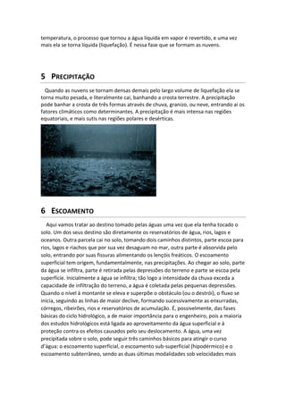 temperatura, o processo que tornou a água líquida em vapor é revertido, e uma vez
mais ela se torna líquida (liquefação). É nessa fase que se formam as nuvens.
5 PRECIPITAÇÃO
Quando as nuvens se tornam densas demais pelo largo volume de liquefação ela se
torna muito pesada, e literalmente cai, banhando a crosta terrestre. A precipitação
pode banhar a crosta de três formas através de chuva, granizo, ou neve, entrando ai os
fatores climáticos como determinantes. A precipitação é mais intensa nas regiões
equatoriais, e mais sutis nas regiões polares e desérticas.
6 ESCOAMENTO
Aqui vamos tratar ao destino tomado pelas águas uma vez que ela tenha tocado o
solo. Um dos seus destino são diretamente os reservatórios de água, rios, lagos e
oceanos. Outra parcela cai no solo, tomando dois caminhos distintos, parte escoa para
rios, lagos e riachos que por sua vez desaguam no mar, outra parte é absorvida pelo
solo, entrando por suas fissuras alimentando os lençóis freáticos. O escoamento
superficial tem origem, fundamentalmente, nas precipitações. Ao chegar ao solo, parte
da água se infiltra, parte é retirada pelas depressões do terreno e parte se escoa pela
superfície. Inicialmente a água se infiltra; tão logo a intensidade da chuva exceda a
capacidade de infiltração do terreno, a água é coletada pelas pequenas depressões.
Quando o nível à montante se eleva e superpõe o obstáculo (ou o destrói), o fluxo se
inicia, seguindo as linhas de maior declive, formando sucessivamente as enxurradas,
córregos, ribeirões, rios e reservatórios de acumulação. É, possivelmente, das fases
básicas do ciclo hidrológico, a de maior importância para o engenheiro, pois a maioria
dos estudos hidrológicos está ligada ao aproveitamento da água superficial e à
proteção contra os efeitos causados pelo seu deslocamento. A água, uma vez
precipitada sobre o solo, pode seguir três caminhos básicos para atingir o curso
d’água: o escoamento superficial, o escoamento sub-superficial (hipodérmico) e o
escoamento subterrâneo, sendo as duas últimas modalidades sob velocidades mais
 
