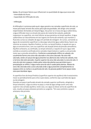 baixas. Os principais fatores que influenciam na quantidade de água que escoa são:
- Intensidade da chuva;
- Capacidade de infiltração do solo.
- Infiltração
A infiltração é o processo pelo qual a água penetra nas camadas superficiais do solo, se
move para baixo através dos vazios pela ação da gravidade, até atingir uma camada
impermeável, formando um lençol d’água. Ao juntar-se à massa de água subterrânea,
a água infiltrada move-se através dos poros do material do subsolo, podendo
reaparecer na superfície, em nível inferior ao que penetrou no lençol aquífero. A água
subterrânea sai naturalmente em tais lugares em forma de vertente, que mantém o
fluxo dos cursos ou coleções de água em período de estiagem. Os cursos, carreando as
águas do escoamento superficial e a descarga natural da água subterrânea, fazem-nas
retornar ao oceano. Aquífero freático, ou livre, ou lençol freático, é aquele em que a
água se encontra livre, com sua superfície sob atuação direta da pressão atmosférica.
Aquífero artesiano, ou confinado, ou lençol artesiano, é aquele em que a água nele
contida se encontra confinada entre camadas impermeáveis e sujeita a uma pressão
maior que a pressão atmosférica. Conforme a precipitação infiltra no subsolo, ela
usualmente forma uma zona não saturada e uma zona saturada. Na zona não
saturada, existe um pouco de água presente nas aberturas das rochas do subsolo, mas
o terreno não está saturado. A parte superior da zona não saturada é a zona do solo. A
zona do solo tem espaços criados pelas raízes das plantas que permitem que a
precipitação se infiltre. A água nesta zona do solo é usada pelas plantas. Abaixo da
zona não saturada está a zona saturada onde a água preenche completamente os
espaços entre as rochas e as partículas de solo. As pessoas podem furar poços nesta
zona para bombear água.
A superfície livre do lençol freático (superfície superior do aquífero) não é estacionária:
move-se periodicamente para cima e para baixo, conforme seja o período das águas
ou da estiagem.
Quando um poço é perfurado através da camada superior confinante, atingindo o
lençol artesiano, a água se eleva no poço; o nível da água atinge assim uma cota
superior à da camada aquífera; neste caso, se a água se elevar acima da superfície do
solo, resulta um poço artesiano jorrante ou surgente. “Em caso contrário o poço é
artesiano não jorrante.
 