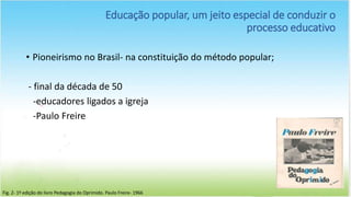 Educação popular, um jeito especial de conduzir o
processo educativo
• Pioneirismo no Brasil- na constituição do método popular;
- final da década de 50
-educadores ligados a igreja
-Paulo Freire
Fig. 2- 1º edição do livro Pedagogia do Oprimido. Paulo Freire- 1966
 