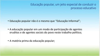 • Educação popular não é o mesmo que “Educação Informal”;
• A educação popular em um modo de participação de agentes
eruditos e de agentes sociais do povo neste trabalho político;
• A matéria prima da educação popular;
Educação popular, um jeito especial de conduzir o
processo educativo
 