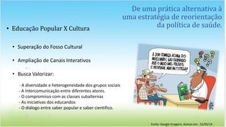 De uma prática alternativa à
uma estratégia de reorientação
da política de saúde.• Educação Popular X Cultura
• Superação do Fosso Cultural
• Ampliação de Canais Interativos
• Busca Valorizar:
- A diversidade e heterogeneidade dos grupos sociais
- A Intercomunicação entre diferentes atores.
- O compromisso com as classes subalternas
- As iniciativas dos educandos
- O diálogo entre saber popular e saber cientifico.
Fonte: Google Imagens. Acesso em : 31/05/14
 
