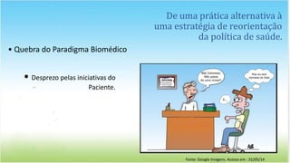 De uma prática alternativa à
uma estratégia de reorientação
da política de saúde.
• Quebra do Paradigma Biomédico
• Desprezo pelas iniciativas do
Paciente.
Fonte: Google Imagens. Acesso em : 31/05/14
 