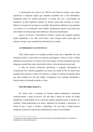 A emancipação dos escravos em 1888 foi uma forma de atender, entre outras
ingerências, a burguesia inglesa que mantinha sociedade com a elite latifundiária,
produzindo dentro do sistema plantation3
. O Estado não teve a preocupação de
formalizar na parte legislativa projetos de alcance social para estimular os recém-
libertos na conquista de um lugar na sociedade. Não produziu nenhuma lei que ajudasse
o ex-escravo a ser reconhecido como cidadão, simplesmente ignorou essas almas que
antes tinham serventia porque eram submissos e não faziam ponderações.
Agora o ex-escravo é descartado do sistema e poucos são ocupados naquelas
tarefas degradantes e de valor social baixo, como carregar lenha, trazer água em
cântaros, carregar vasos contendo fezes da latrina do ex-senhor.
AS MORADIAS NAS ENCOSTAS
Todo homem precisa de ocupação produtiva para que a dignidade não seja
atingida de forma a causar danos às estruturas psicológicas e afetivas. Como o Estado
abandonou essas pessoas de maneira cruel, tanto quanto a forma compulsória que aqui
chegaram, somente lhes restou como sobrevivência retirar da natureza quase tudo.
A falta de recursos financeiros determinou a ocupação desordenada da
contraencosta dos acidentes geográficos do entorno da cidade do Rio de Janeiro.Essa
ocupação lhes permitiu o cultivo de hortaliças, a criação de animais de pequeno porte
que eram vendidos nas ruas das cidades. Conseguiram suas moradias derrubando a
floresta tropical, utilizando o bambu e o barro.
MÃO DE OBRA BARATA.
Por muitos anos a insensatez do homem urbano predominou, explorando
economicamente o negro ex-escravo. Ele não tinha a chance de receber do Estado
republicano à oportunidade de ter escola que pudesse prepará-lo para os desafios do
cotidiano. Ainda predominava em muitos segmentos da sociedade o preconceito e a
leitura de que o negro é incapaz e dependente. Por isso hoje o Estado procura
compensar o descaso de muitos anos estabelecendo cotas nas universidades.
3
É um tipo de sistema agrícola baseado em uma monocultura de exportação mediante a utilização de
latifúndios e de mão-de-obra escrava.
 