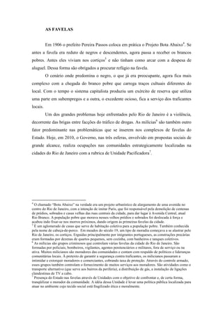 AS FAVELAS
Em 1906 o prefeito Pereira Passos coloca em prática o Projeto Bota Abaixo4
. Se
antes a favela era reduto de negros e descendentes, agora passa a receber os brancos
pobres. Antes eles viviam nos cortiços5
e não tinham como arcar com a despesa de
aluguel. Dessa forma são obrigados a procurar refúgio na favela.
O cenário onde predomina o negro, o que já era preocupante, agora fica mais
complexo com a chegada do branco pobre que carrega traços cultuais diferentes do
local. Com o tempo o sistema capitalista produziu um exército de reserva que utiliza
uma parte em subempregos e a outra, o excedente ocioso, fica a serviço dos traficantes
locais.
Um dos grandes problemas hoje enfrentados pelo Rio de Janeiro é a violência,
decorrente das brigas entre facções do tráfico de drogas. As milícias6
são também outro
fator predominante nas problemáticas que se inserem nos complexos de favelas do
Estado. Hoje, em 2010, o Governo, nas três esferas, envolvido em propostas sociais de
grande alcance, realiza ocupações nas comunidades estrategicamente localizadas na
cidades do Rio de Janeiro com a rubrica de Unidade Pacificadora7
.
4
O chamado “Bota Abaixo” na verdade era um projeto urbanístico de alargamento de uma avenida no
centro do Rio de Janeiro, com a intenção de imitar Paris, que foi responsável pela demolição de centenas
de prédios, sobrados e casas velhas das ruas centrais da cidade, para dar lugar à Avenida Central, atual
Rio Branco. A população pobre que morava nesses velhos prédios e sobrados foi deslocada à força e
acabou indo fixar-se nos morros próximos, dando origem às primeiras favelas da cidade.
5
É um aglomerado de casas que serve de habitação coletiva para a população pobre. Também conhecida
pela nome de cabeça-de-porco. Em meados do século 19, um tipo de moradia começava a se alastrar pelo
Rio de Janeiro, os cortiços. Erguidas principalmente por imigrantes portugueses, as construções precárias
eram formadas por dezenas de quartos pequenos, sem cozinha, com banheiros e tanques coletivos.
6
As milícias são grupos criminosos que controlam várias favelas da cidade do Rio de Janeiro. São
formadas por policiais, bombeiros, vigilantes, agentes penitenciários e militares, fora de serviço ou na
ativa. Muitos milicianos são moradores das comunidades e contam com respaldo de políticos e lideranças
comunitárias locais. À pretexto de garantir a segurança contra traficantes, os milicianos passaram a
intimidar e extorquir moradores e comerciantes, cobrando taxa de proteção. Através do controle armado,
esses grupos também controlam o fornecimento de muitos serviços aos moradores. São atividades como o
transporte alternativo (que serve aos bairros da periferia), a distribuição de gás, a instalação de ligações
clandestinas de TV a cabo.
7
Presença do Estado nas favelas através de Unidades com o objetivo de confrontar e, de certa forma,
tranqüilizar o morador da comunidade. A idéia dessa Unidade é levar uma política pública localizada para
atuar no ambiente cujo tecido social está fragilizado ética e moralmente.
 