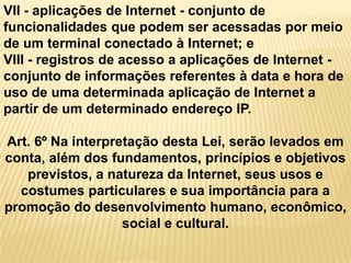 VII - aplicações de Internet - conjunto de
funcionalidades que podem ser acessadas por meio
de um terminal conectado à Internet; e
VIII - registros de acesso a aplicações de Internet -
conjunto de informações referentes à data e hora de
uso de uma determinada aplicação de Internet a
partir de um determinado endereço IP.
Art. 6º Na interpretação desta Lei, serão levados em
conta, além dos fundamentos, princípios e objetivos
previstos, a natureza da Internet, seus usos e
costumes particulares e sua importância para a
promoção do desenvolvimento humano, econômico,
social e cultural.
 
