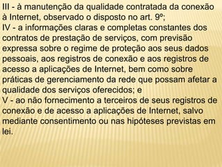 III - à manutenção da qualidade contratada da conexão
à Internet, observado o disposto no art. 9º;
IV - a informações claras e completas constantes dos
contratos de prestação de serviços, com previsão
expressa sobre o regime de proteção aos seus dados
pessoais, aos registros de conexão e aos registros de
acesso a aplicações de Internet, bem como sobre
práticas de gerenciamento da rede que possam afetar a
qualidade dos serviços oferecidos; e
V - ao não fornecimento a terceiros de seus registros de
conexão e de acesso a aplicações de Internet, salvo
mediante consentimento ou nas hipóteses previstas em
lei.
 