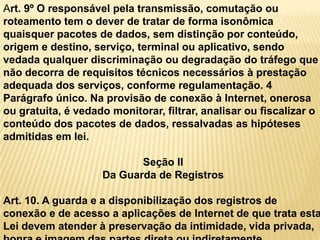 Art. 9º O responsável pela transmissão, comutação ou
roteamento tem o dever de tratar de forma isonômica
quaisquer pacotes de dados, sem distinção por conteúdo,
origem e destino, serviço, terminal ou aplicativo, sendo
vedada qualquer discriminação ou degradação do tráfego que
não decorra de requisitos técnicos necessários à prestação
adequada dos serviços, conforme regulamentação. 4
Parágrafo único. Na provisão de conexão à Internet, onerosa
ou gratuita, é vedado monitorar, filtrar, analisar ou fiscalizar o
conteúdo dos pacotes de dados, ressalvadas as hipóteses
admitidas em lei.
Seção II
Da Guarda de Registros
Art. 10. A guarda e a disponibilização dos registros de
conexão e de acesso a aplicações de Internet de que trata esta
Lei devem atender à preservação da intimidade, vida privada,
 