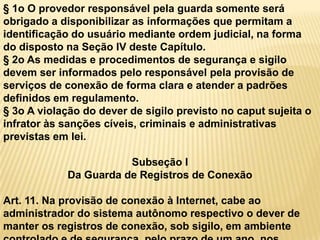 § 1o O provedor responsável pela guarda somente será
obrigado a disponibilizar as informações que permitam a
identificação do usuário mediante ordem judicial, na forma
do disposto na Seção IV deste Capítulo.
§ 2o As medidas e procedimentos de segurança e sigilo
devem ser informados pelo responsável pela provisão de
serviços de conexão de forma clara e atender a padrões
definidos em regulamento.
§ 3o A violação do dever de sigilo previsto no caput sujeita o
infrator às sanções cíveis, criminais e administrativas
previstas em lei.
Subseção I
Da Guarda de Registros de Conexão
Art. 11. Na provisão de conexão à Internet, cabe ao
administrador do sistema autônomo respectivo o dever de
manter os registros de conexão, sob sigilo, em ambiente
 