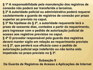 § 1º A responsabilidade pela manutenção dos registros de
conexão não poderá ser transferida a terceiros.
§ 2º A autoridade policial ou administrativa poderá requerer
cautelarmente a guarda de registros de conexão por prazo
superior ao previsto no caput.
§ 3º Na hipótese do § 2º, a autoridade requerente terá o
prazo de sessenta dias, contados a partir do requerimento,
para ingressar com o pedido de autorização judicial de
acesso aos registros previstos no caput.
§ 4º O provedor responsável pela guarda dos registros
deverá manter sigilo em relação ao requerimento previsto
no § 2º, que perderá sua eficácia caso o pedido de
autorização judicial seja indeferido ou não tenha sido
impetrado no prazo previsto no § 3º.
Subseção II
Da Guarda de Registros de Acesso a Aplicações de Internet
 